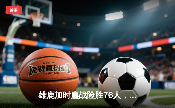 雄鹿加时鏖战险胜76人，字母哥32+11+7主宰关键时刻