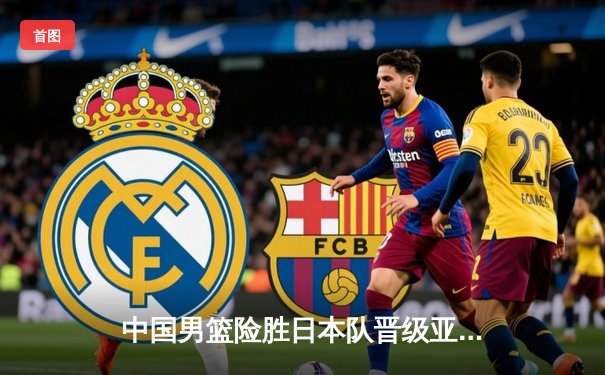 中国男篮险胜日本队晋级亚锦赛四强，周琦关键封盖锁定胜局