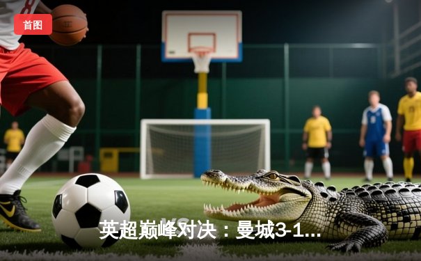 英超巅峰对决：曼城3-1逆转曼联，哈兰德双响锁定胜局