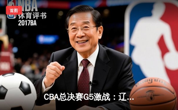 CBA总决赛G5激战：辽宁男篮加时险胜广东，总比分3-2率先夺赛点