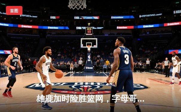 雄鹿加时险胜篮网，字母哥44+14+7主宰关键时刻